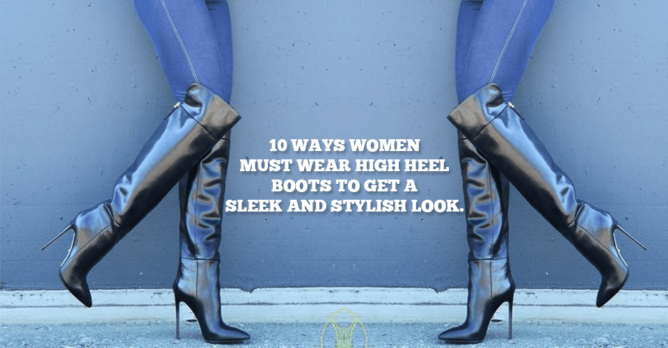 10 Ways Women Must Wear High Heel Boots To Get A Sleek And Stylish Look
