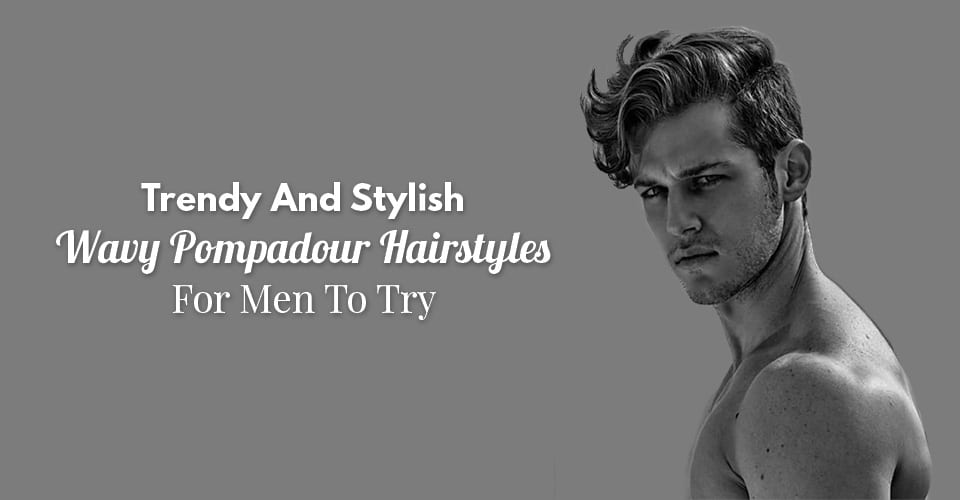 Trendy And Stylish Wavy Pompadour Hairstyles For Men To Try