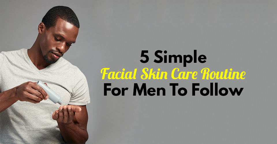 5 Simple Facial Skin Care Routine For Men To Follow